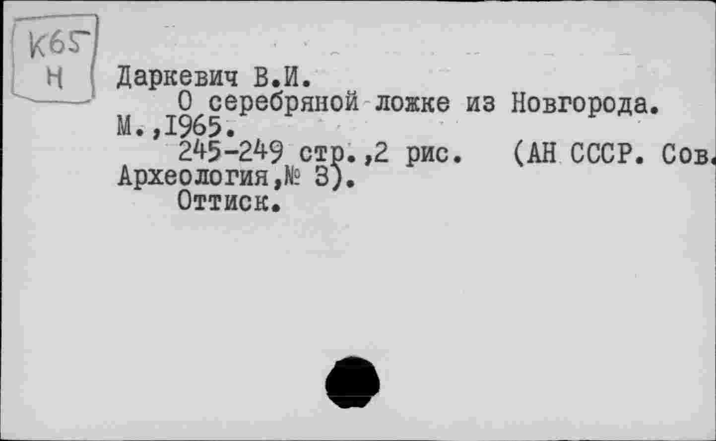 ﻿Даркевич В.И.
О серебряной ложке из Новгорода.
М. ,1965.
245-249 стр. ,2 рис. (АН СССР. Сов^ Археология,^ 3).
Оттиск.